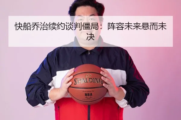 快船乔治续约谈判僵局：阵容未来悬而未决