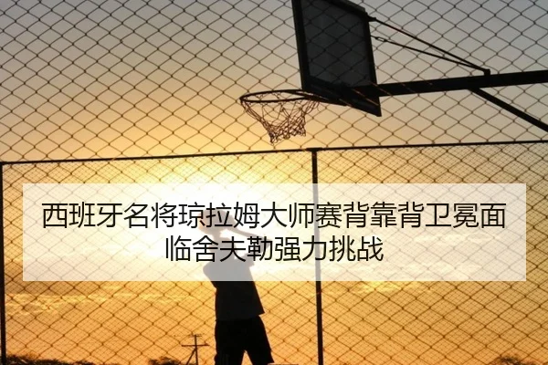 西班牙名将琼拉姆大师赛背靠背卫冕面临舍夫勒强力挑战