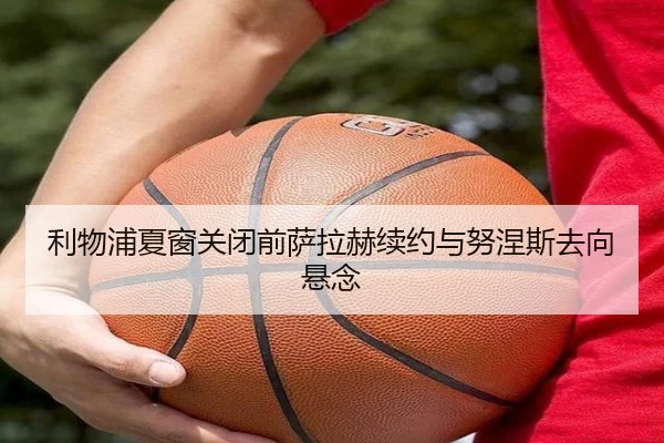 利物浦夏窗关闭前萨拉赫续约与努涅斯去向悬念