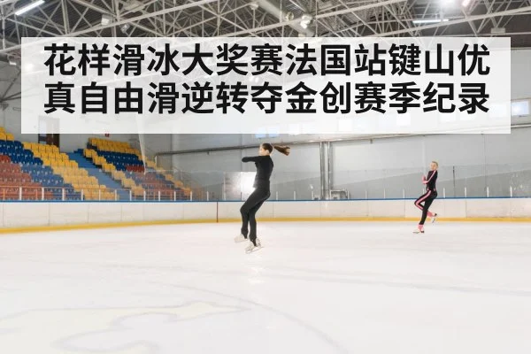 花样滑冰大奖赛法国站键山优真自由滑逆转夺金创赛季纪录