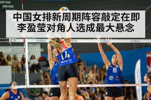 中国女排新周期阵容敲定在即李盈莹对角人选成最大悬念